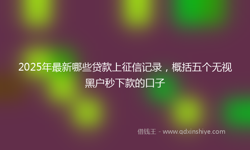 2025年最新哪些贷款上征信记录，概括五个无视黑户秒下款的口子