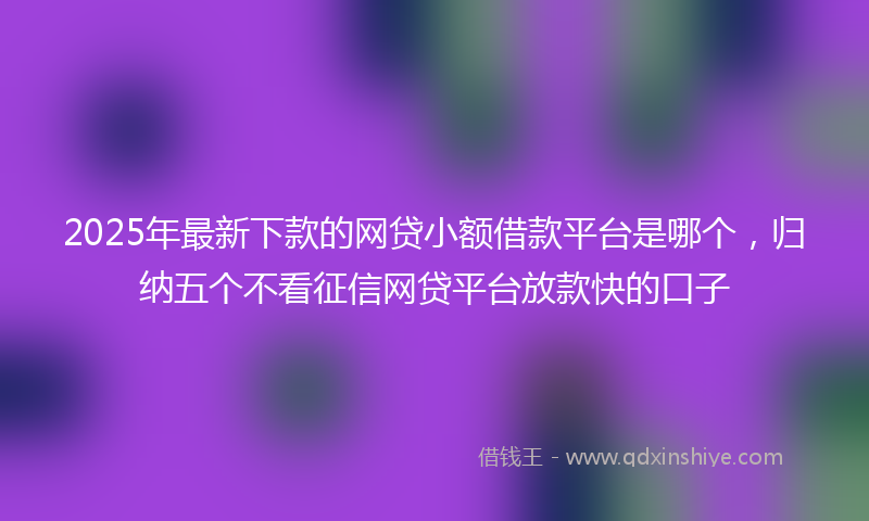 2025年最新下款的网贷小额借款平台是哪个，归纳五个不看征信网贷平台放款快的口子