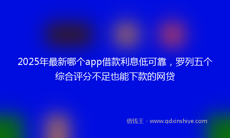 2025年最新哪个app借款利息低可靠，罗列五个综合评分不足也能下款的网贷