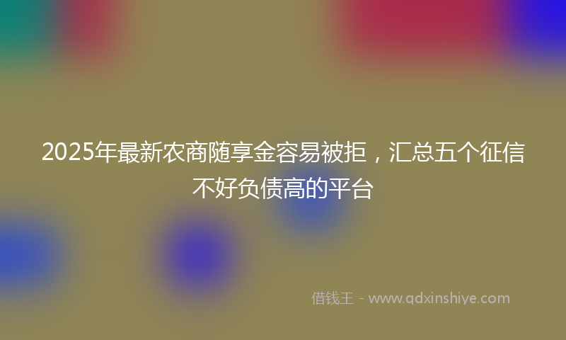 2025年最新农商随享金容易被拒，汇总五个征信不好负债高的平台
