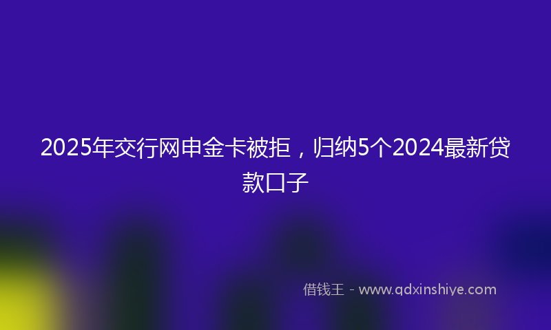 2025年交行网申金卡被拒，归纳5个2024最新贷款口子