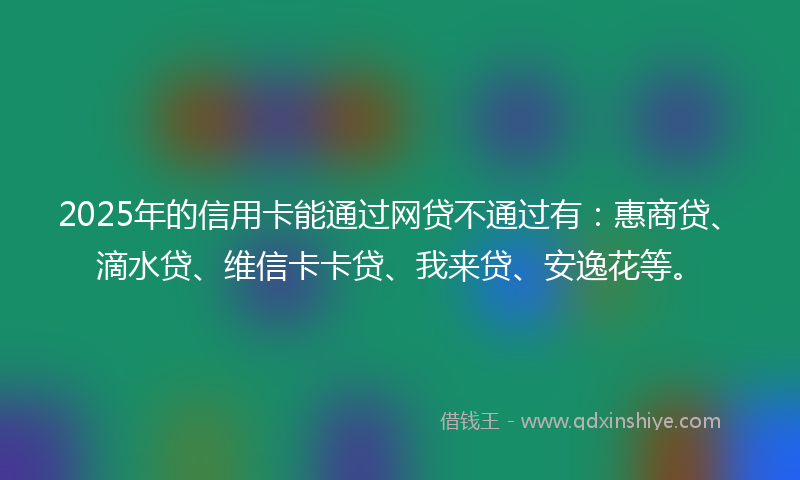 2025年的信用卡能通过网贷不通过有：惠商贷、滴水贷、维信卡卡贷、我来贷、安逸花等。