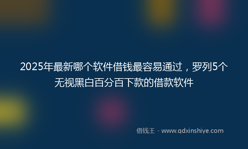 2025年最新哪个软件借钱最容易通过，罗列5个无视黑白百分百下款的借款软件