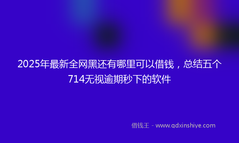 2025年最新全网黑还有哪里可以借钱，总结五个714无视逾期秒下的软件