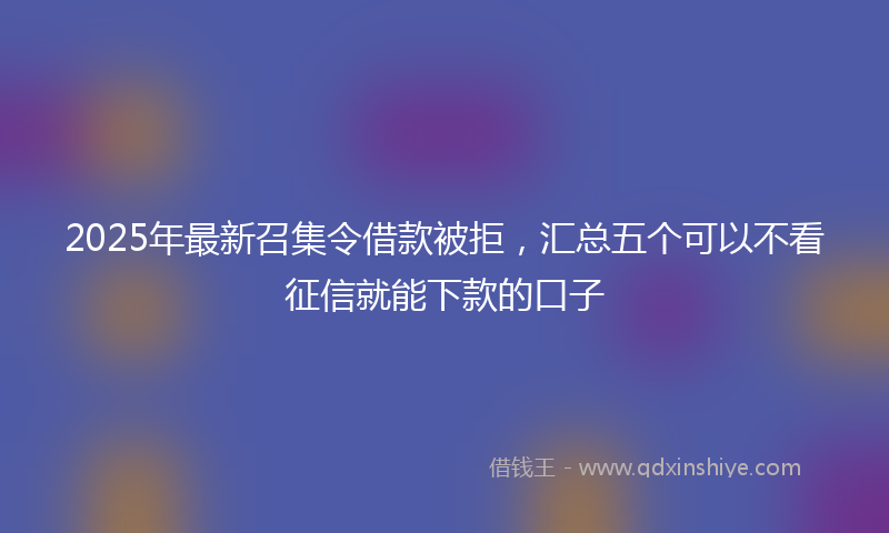 2025年最新召集令借款被拒，汇总五个可以不看征信就能下款的口子