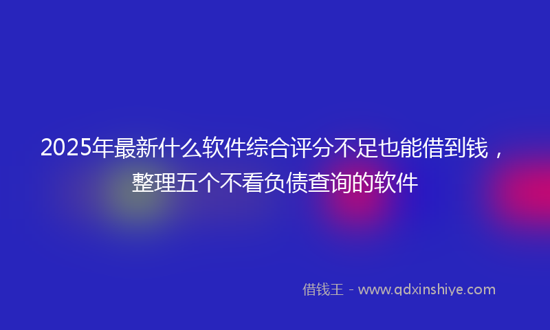 2025年最新什么软件综合评分不足也能借到钱，整理五个不看负债查询的软件