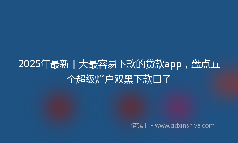 2025年最新十大最容易下款的贷款app，盘点五个超级烂户双黑下款口子
