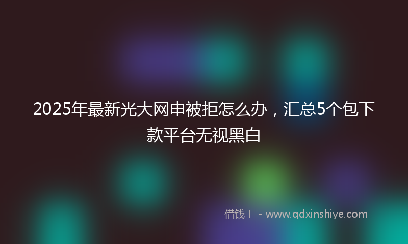 2025年最新光大网申被拒怎么办，汇总5个包下款平台无视黑白