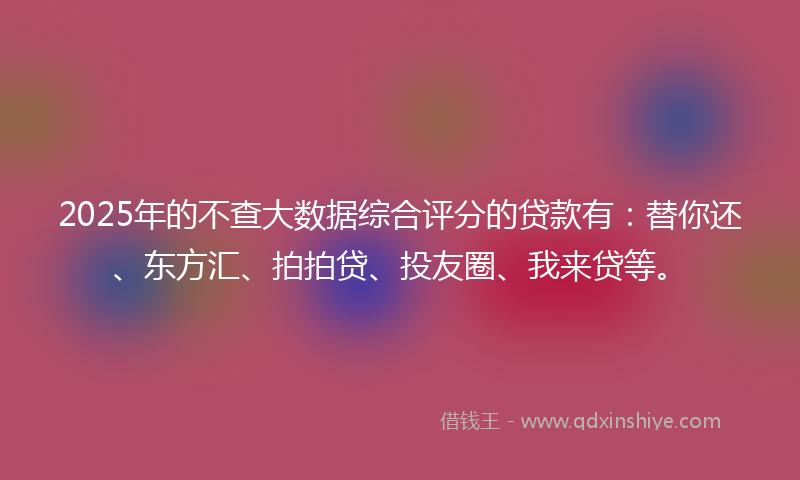 2025年的不查大数据综合评分的贷款有：替你还、东方汇、拍拍贷、投友圈、我来贷等。