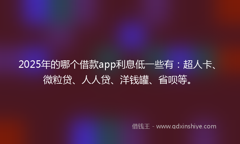 2025年的哪个借款app利息低一些有：超人卡、微粒贷、人人贷、洋钱罐、省呗等。