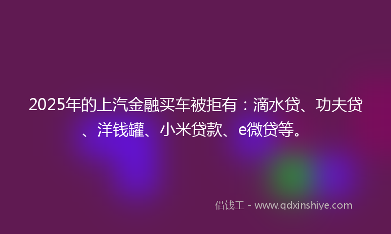 2025年的上汽金融买车被拒有：滴水贷、功夫贷、洋钱罐、小米贷款、e微贷等。