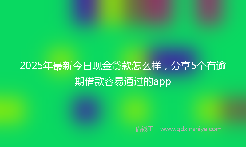 2025年最新今日现金贷款怎么样，分享5个有逾期借款容易通过的app