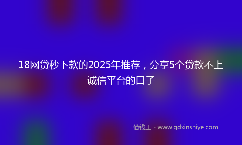 18网贷秒下款的2025年推荐，分享5个贷款不上诚信平台的口子