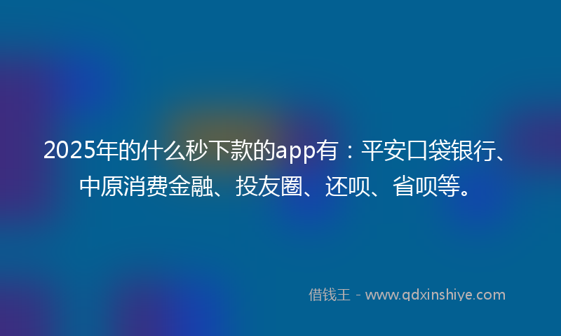 2025年的什么秒下款的app有：平安口袋银行、中原消费金融、投友圈、还呗、省呗等。
