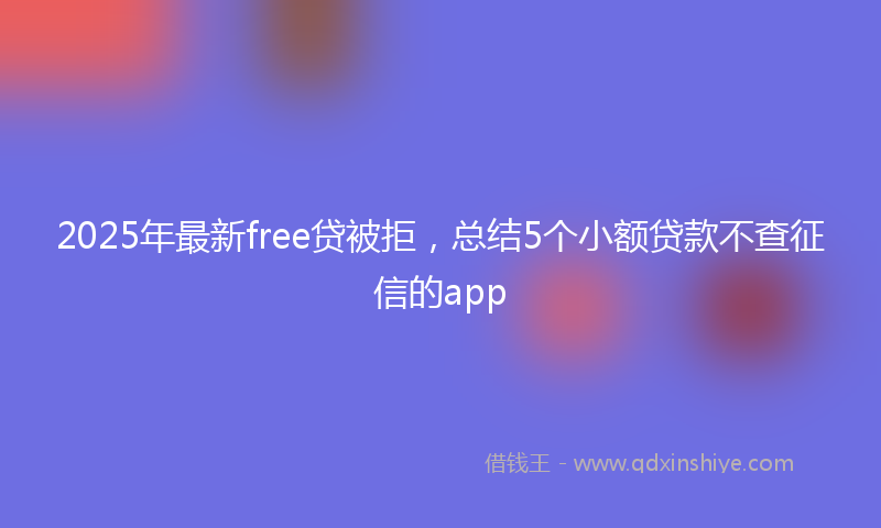 2025年最新free贷被拒，总结5个小额贷款不查征信的app