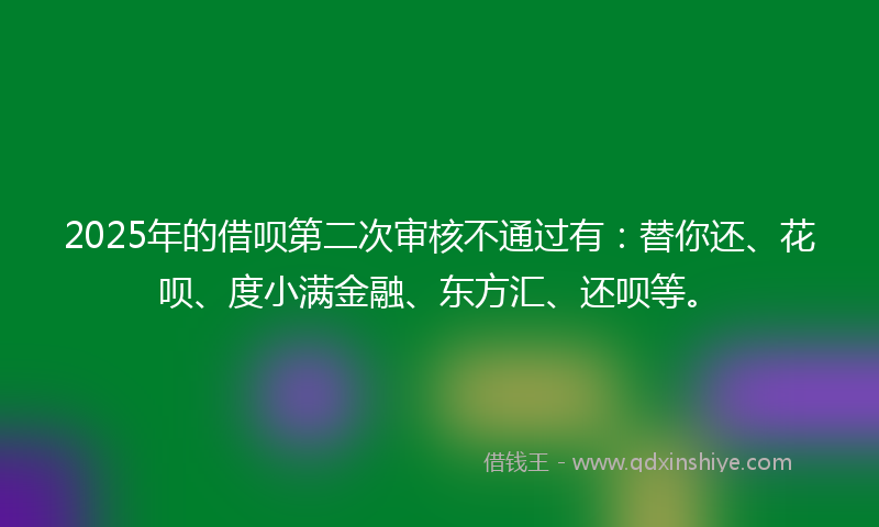 2025年的借呗第二次审核不通过有：替你还、花呗、度小满金融、东方汇、还呗等。