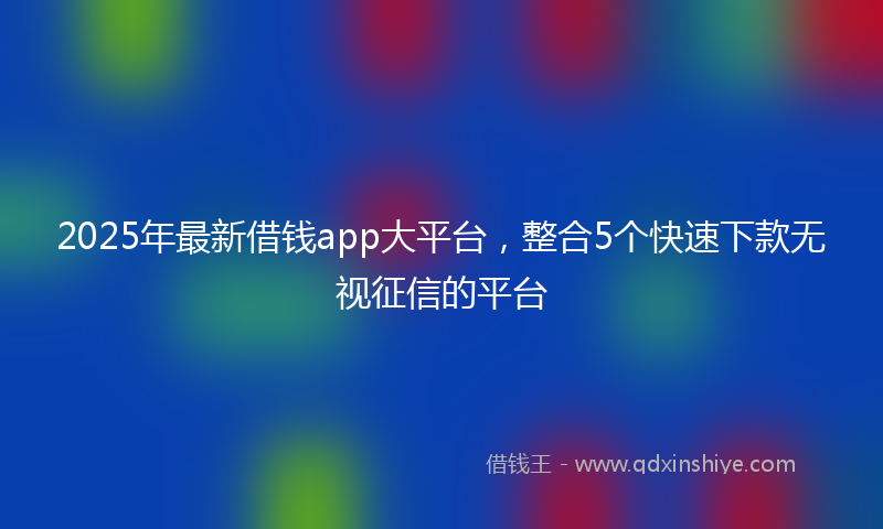 2025年最新借钱app大平台，整合5个快速下款无视征信的平台