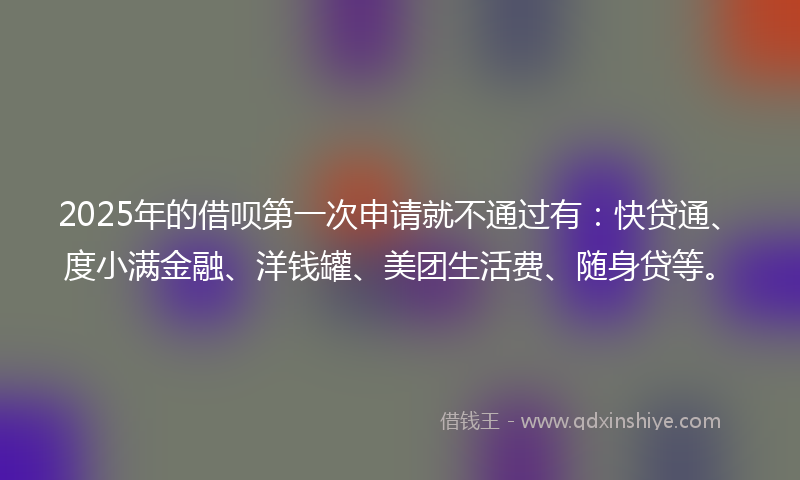 2025年的借呗第一次申请就不通过有：快贷通、度小满金融、洋钱罐、美团生活费、随身贷等。
