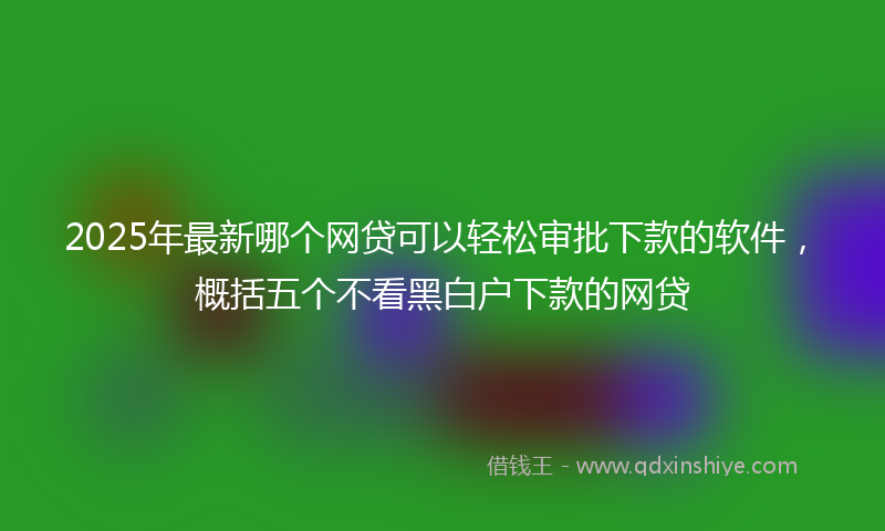 2025年最新哪个网贷可以轻松审批下款的软件，概括五个不看黑白户下款的网贷