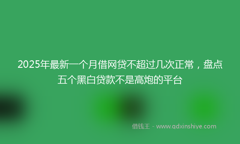 2025年最新一个月借网贷不超过几次正常，盘点五个黑白贷款不是高炮的平台