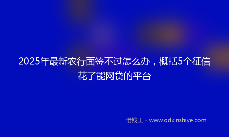 2025年最新农行面签不过怎么办，概括5个征信花了能网贷的平台