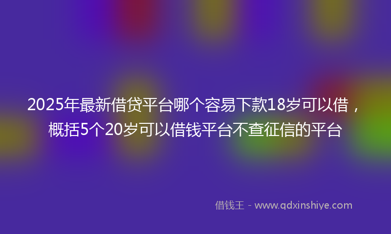 2025年最新借贷平台哪个容易下款18岁可以借，概括5个20岁可以借钱平台不查征信的平台