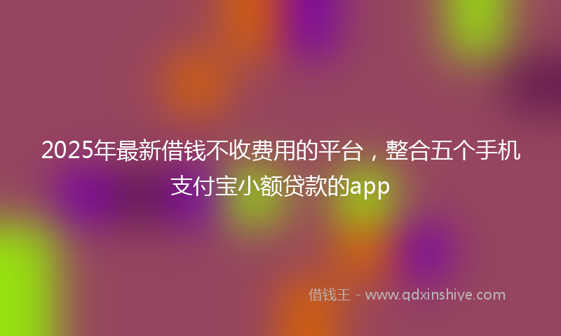 2025年最新借钱不收费用的平台，整合五个手机支付宝小额贷款的app