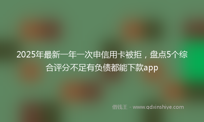 2025年最新一年一次申信用卡被拒，盘点5个综合评分不足有负债都能下款app