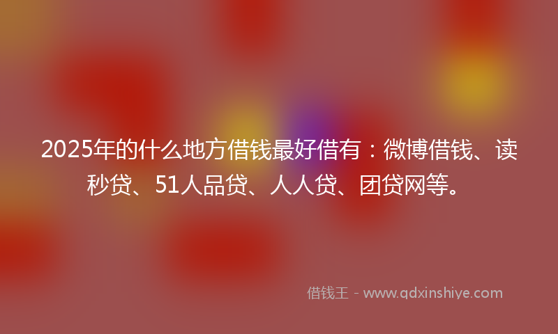 2025年的什么地方借钱最好借有：微博借钱、读秒贷、51人品贷、人人贷、团贷网等。