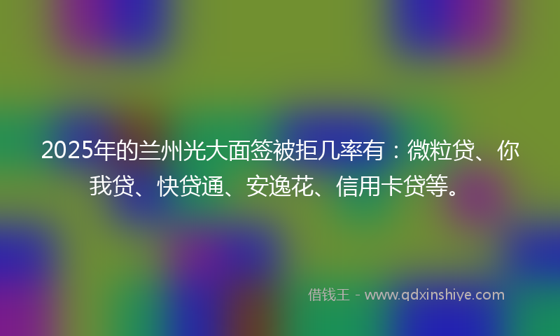 2025年的兰州光大面签被拒几率有：微粒贷、你我贷、快贷通、安逸花、信用卡贷等。