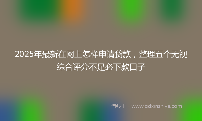 2025年最新在网上怎样申请贷款，整理五个无视综合评分不足必下款口子