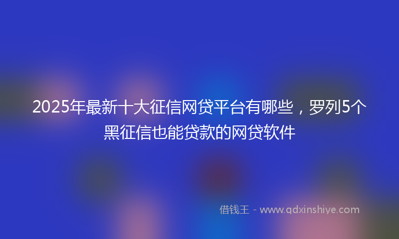 2025年最新十大征信网贷平台有哪些，罗列5个黑征信也能贷款的网贷软件