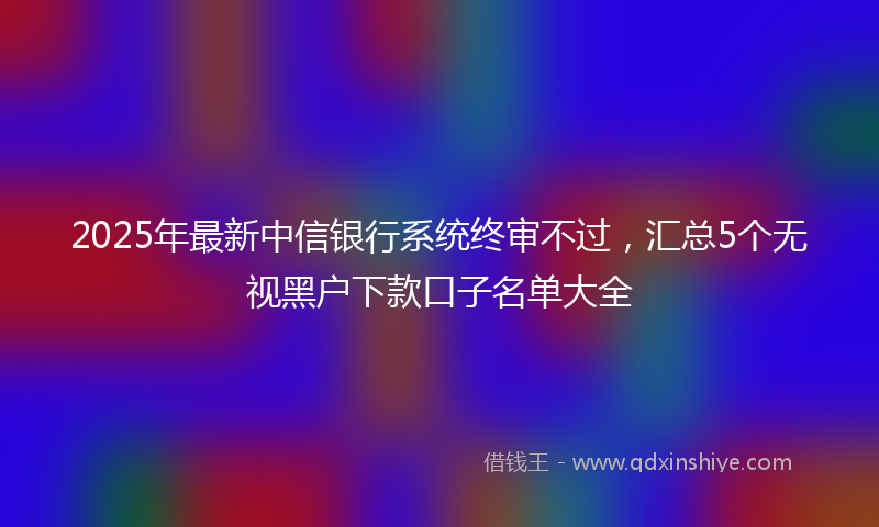 2025年最新中信银行系统终审不过，汇总5个无视黑户下款口子名单大全