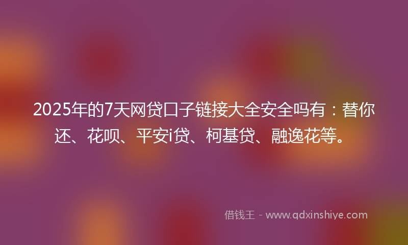 2025年的7天网贷口子链接大全安全吗有：替你还、花呗、平安i贷、柯基贷、融逸花等。