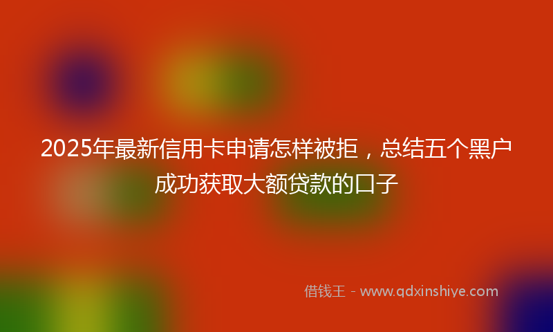 2025年最新信用卡申请怎样被拒，总结五个黑户成功获取大额贷款的口子