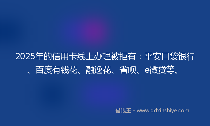 2025年的信用卡线上办理被拒有：平安口袋银行、百度有钱花、融逸花、省呗、e微贷等。