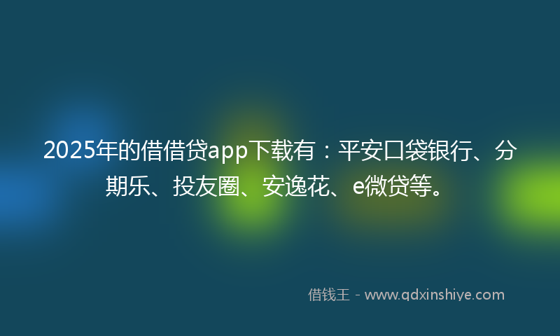 2025年的借借贷app下载有：平安口袋银行、分期乐、投友圈、安逸花、e微贷等。