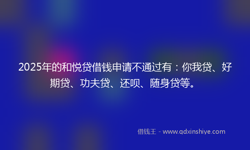 2025年的和悦贷借钱申请不通过有：你我贷、好期贷、功夫贷、还呗、随身贷等。
