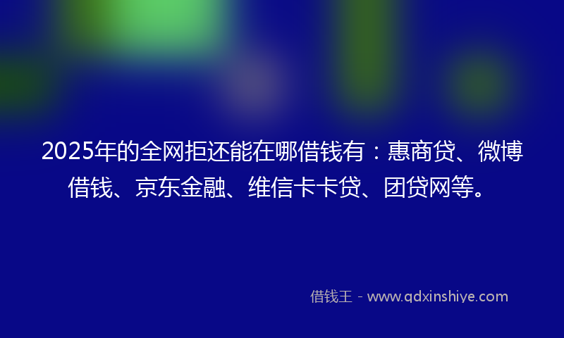 2025年的全网拒还能在哪借钱有：惠商贷、微博借钱、京东金融、维信卡卡贷、团贷网等。