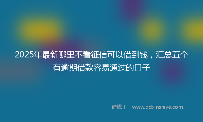 2025年最新哪里不看征信可以借到钱，汇总五个有逾期借款容易通过的口子