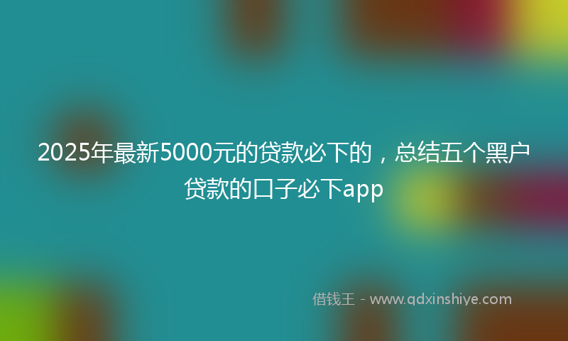 2025年最新5000元的贷款必下的，总结五个黑户贷款的口子必下app