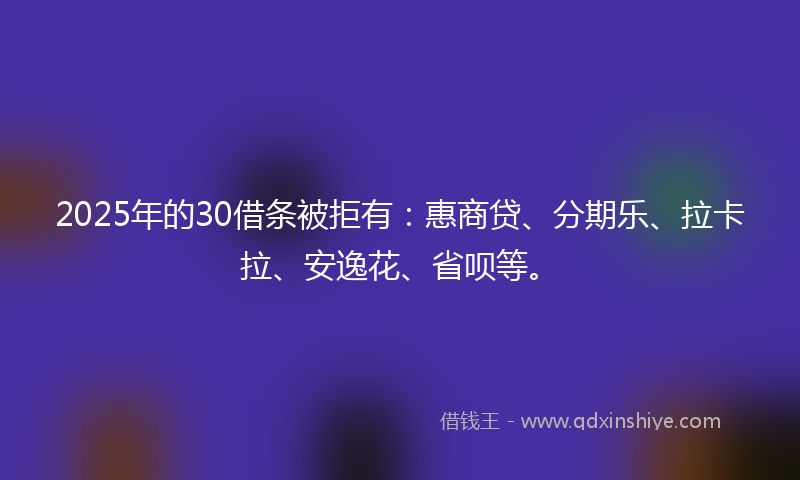 2025年的30借条被拒有：惠商贷、分期乐、拉卡拉、安逸花、省呗等。