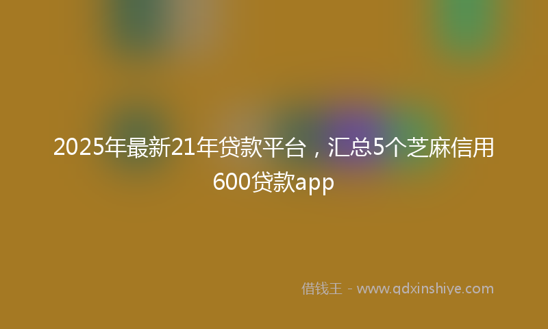 2025年最新21年贷款平台，汇总5个芝麻信用600贷款app