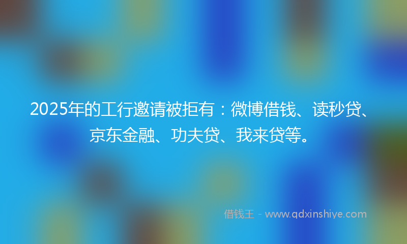 2025年的工行邀请被拒有：微博借钱、读秒贷、京东金融、功夫贷、我来贷等。