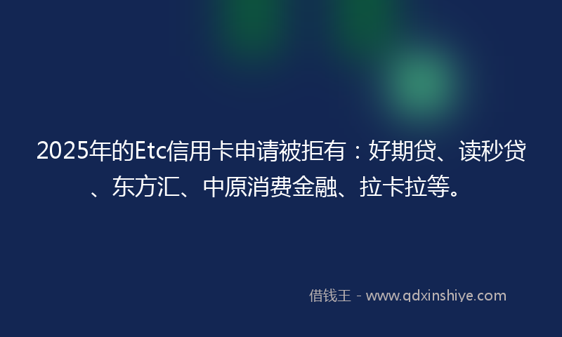 2025年的Etc信用卡申请被拒有：好期贷、读秒贷、东方汇、中原消费金融、拉卡拉等。