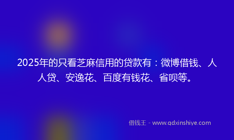 2025年的只看芝麻信用的贷款有：微博借钱、人人贷、安逸花、百度有钱花、省呗等。