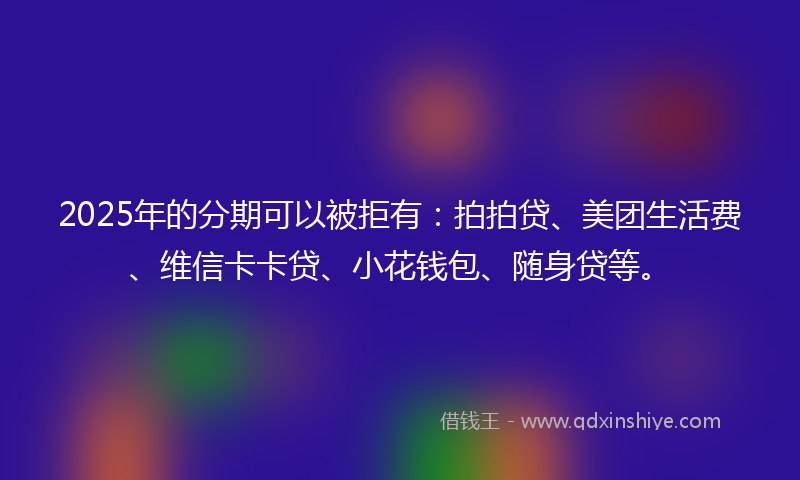 2025年的分期可以被拒有：拍拍贷、美团生活费、维信卡卡贷、小花钱包、随身贷等。