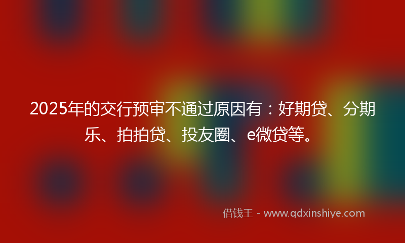 2025年的交行预审不通过原因有：好期贷、分期乐、拍拍贷、投友圈、e微贷等。