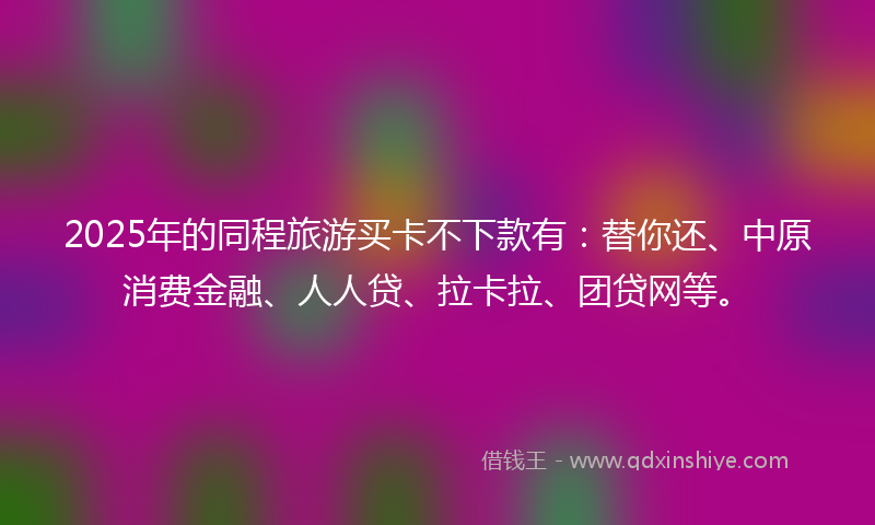 2025年的同程旅游买卡不下款有：替你还、中原消费金融、人人贷、拉卡拉、团贷网等。
