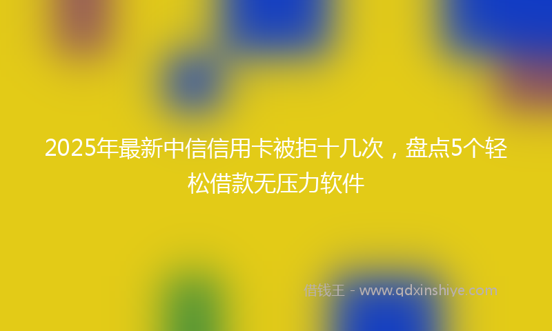 2025年最新中信信用卡被拒十几次，盘点5个轻松借款无压力软件
